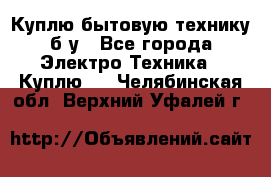 Куплю бытовую технику б/у - Все города Электро-Техника » Куплю   . Челябинская обл.,Верхний Уфалей г.